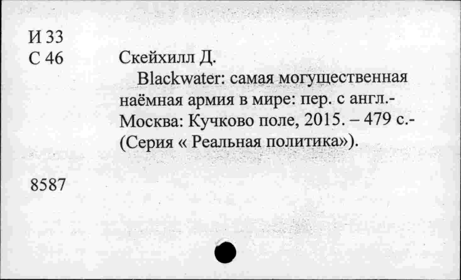 ﻿И 33
С 46
Скейхилл Д.
Blackwater: самая могущественная наёмная армия в мире: пер. с англ.-Москва: Кучково поле, 2015. - 479 с,-(Серия « Реальная политика»).
8587